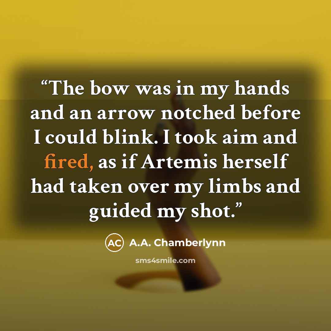 “The bow was in my hands and an arrow notched before I could blink. I took aim and fired, as if Artemis herself had taken over my limbs and guided my shot.” quote by A.A. Chamberlynn