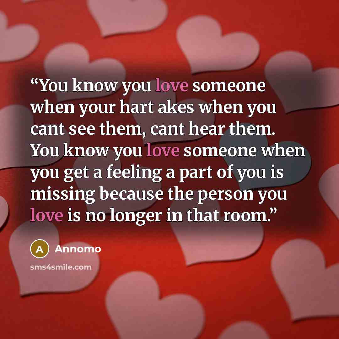 “You know you love someone when your hart akes when you cant see them, cant hear them. You know you love someone when you get a feeling a part of you is missing because the person you love is no longer in that room.” quote by Annomo