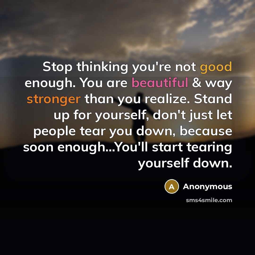 “Stop thinking you're not good enough. You are beautiful & way stronger than you realize. Stand up for yourself, don't just let people tear you down, because soon enough...You'll start tearing yourself down.” quote by Anonymous