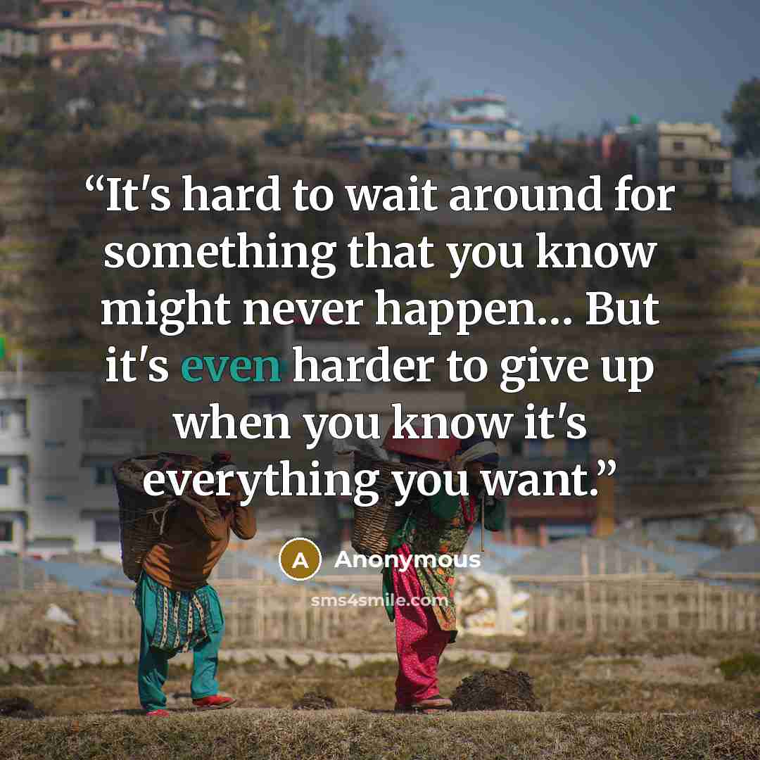 “It's hard to wait around for something that you know might never happen… But it's even harder to give up when you know it's everything you want.” quote by Anonymous