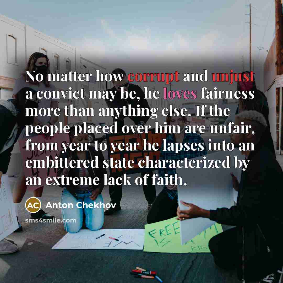 “No matter how corrupt and unjust a convict may be, he loves fairness more than anything else. If the people placed over him are unfair, from year to year he lapses into an embittered state characterized by an extreme lack of faith.” quote by Anton Chekhov
