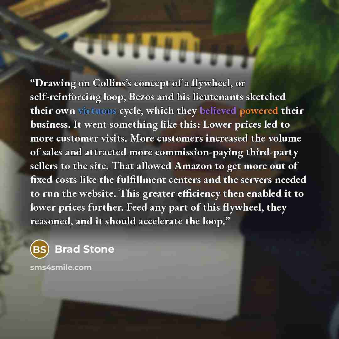 “Drawing on Collins’s concept of a flywheel, or self-reinforcing loop, Bezos and his lieutenants sketched their own virtuous cycle, which they believed powered their business. It went something like this: Lower prices led to more customer visits. More customers increased the volume of sales and…” quote by Brad Stone