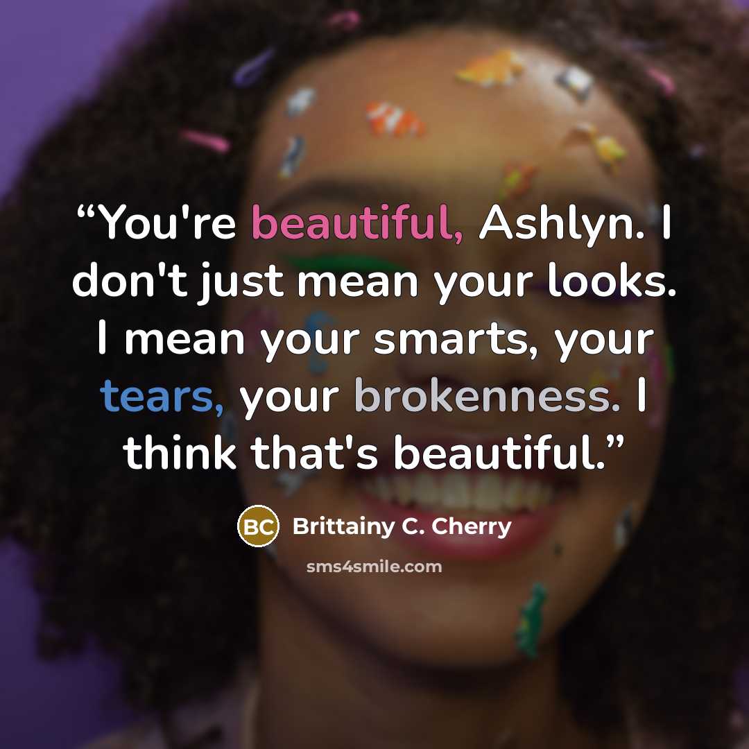 “You're beautiful, Ashlyn. I don't just mean your looks. I mean your smarts, your tears, your brokenness. I think that's beautiful.” quote by Brittainy C. Cherry