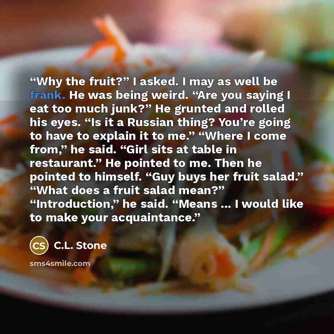 “Why the fruit?” I asked. I may as well be frank. He was being weird. “Are you saying I eat too much junk?” He grunted and rolled his eyes. “Is it a Russian thing? You’re going to have to explain it to me.” “Where I come from,” he said. “Girl sits at table in restaurant.” He pointed to me. Then he…” quote by C.L. Stone