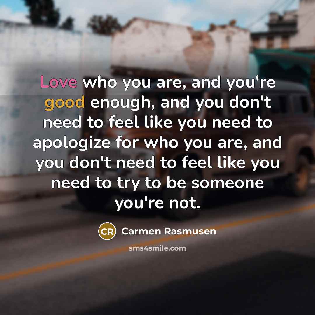 “Love who you are, and you're good enough, and you don't need to feel like you need to apologize for who you are, and you don't need to feel like you need to try to be someone you're not.” quote by Carmen Rasmusen