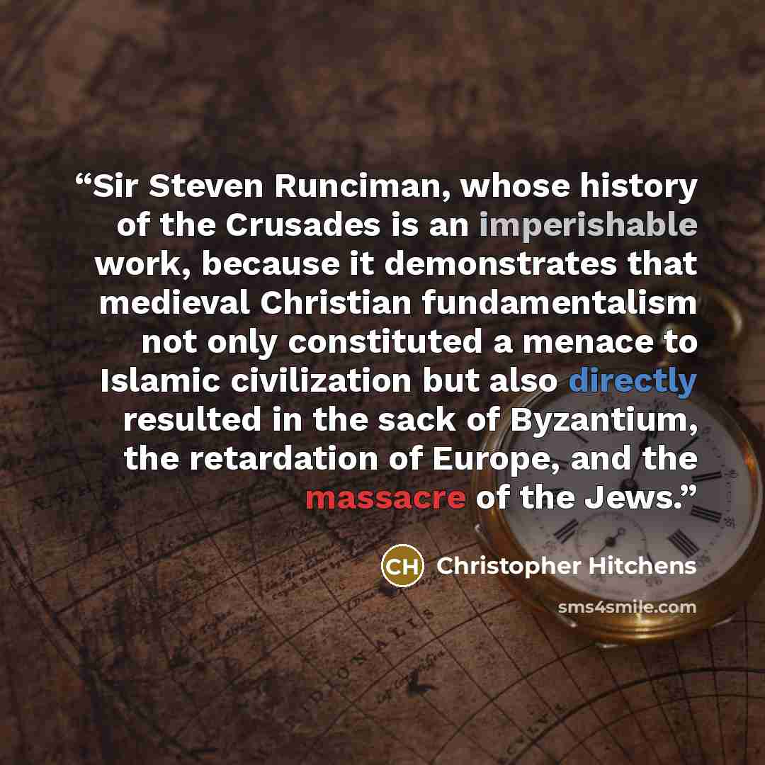 “Sir Steven Runciman, whose history of the Crusades is an imperishable work, because it demonstrates that medieval Christian fundamentalism not only constituted a menace to Islamic civilization but also directly resulted in the sack of Byzantium, the retardation of Europe, and the massacre of the…” quote by Christopher Hitchens