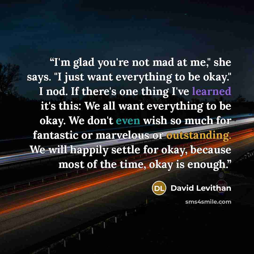 “I'm glad you're not mad at me," she says. "I just want everything to be okay." I nod. If there's one thing I've learned it's this: We all want everything to be okay. We don't even wish so much for fantastic or marvelous or outstanding. We will happily settle for okay, because most of the time…” quote by David Levithan