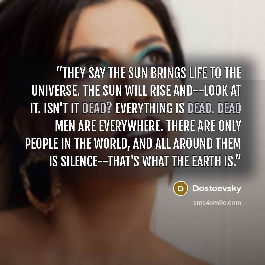 “They say the sun brings life to the universe. The sun will rise and--look at it. Isn't it dead? Everything is dead. Dead men are everywhere. There are only people in the world, and all around them is silence--that's what the earth is.” quote by Dostoevsky