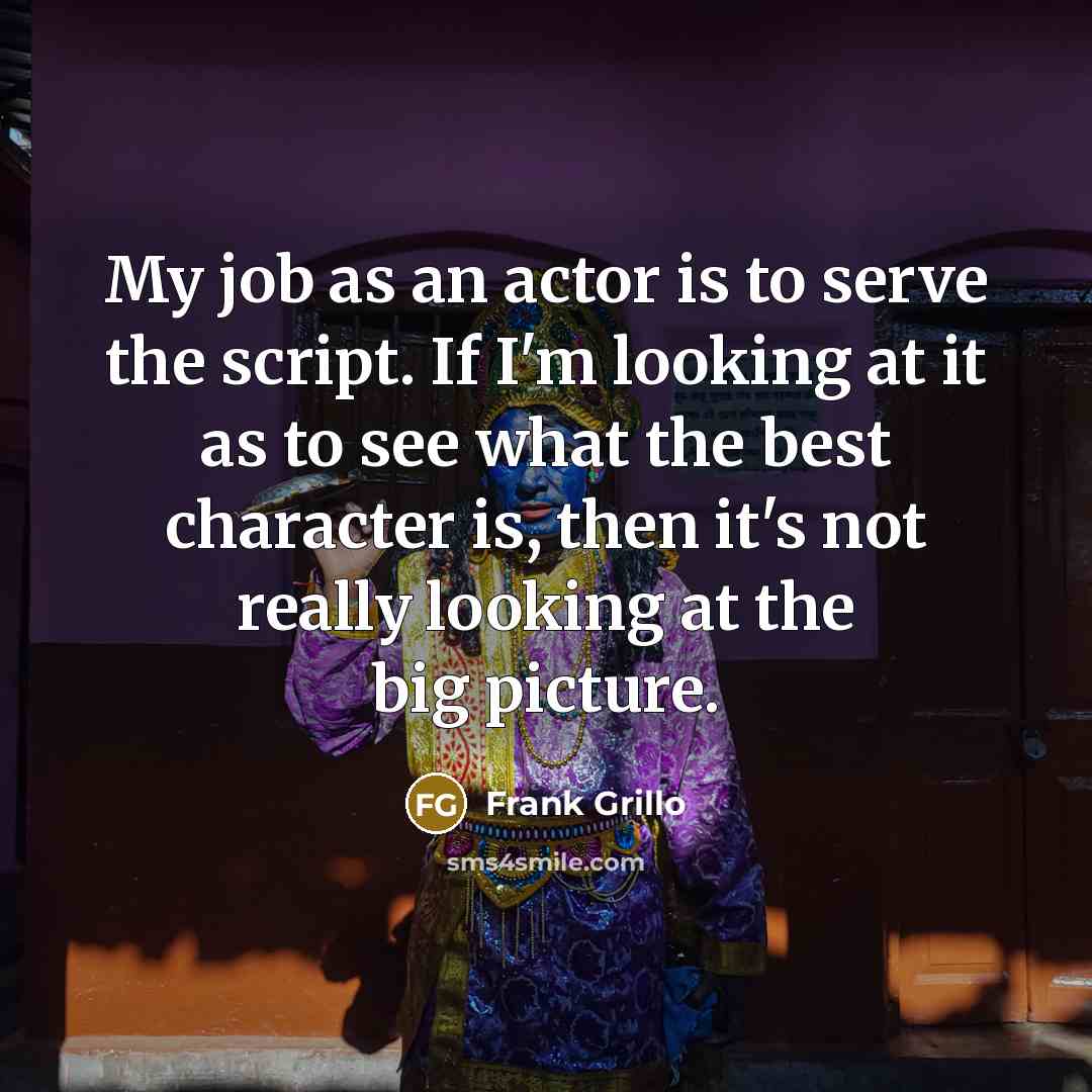 “My job as an actor is to serve the script. If I'm looking at it as to see what the best character is, then it's not really looking at the big picture.” quote by Frank Grillo