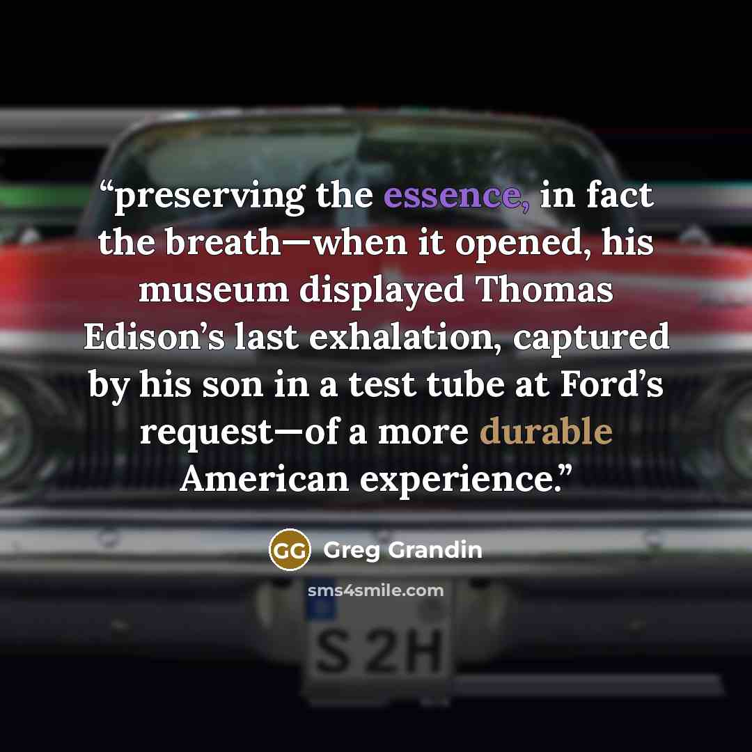 “preserving the essence, in fact the breath—when it opened, his museum displayed Thomas Edison’s last exhalation, captured by his son in a test tube at Ford’s request—of a more durable American experience.” quote by Greg Grandin