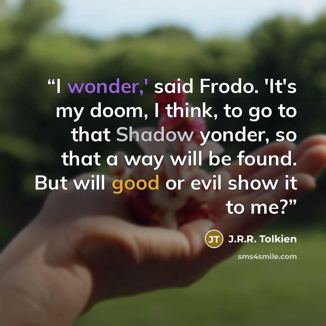 “I wonder,' said Frodo. 'It's my doom, I think, to go to that Shadow yonder, so that a way will be found. But will good or evil show it to me?” quote by J.R.R. Tolkien