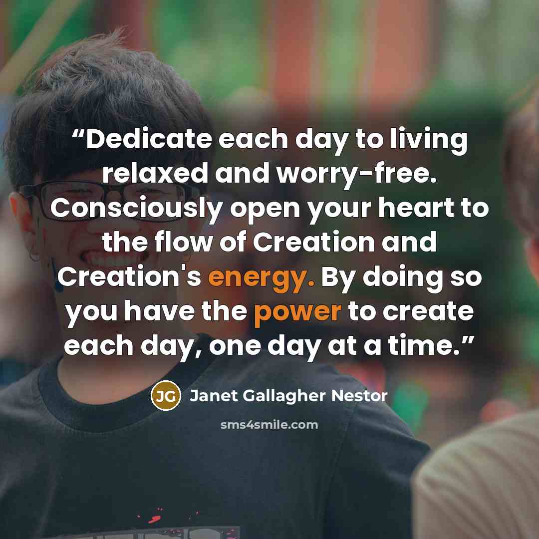 “Dedicate each day to living relaxed and worry-free. Consciously open your heart to the flow of Creation and Creation's energy. By doing so you have the power to create each day, one day at a time.” quote by Janet Gallagher Nestor