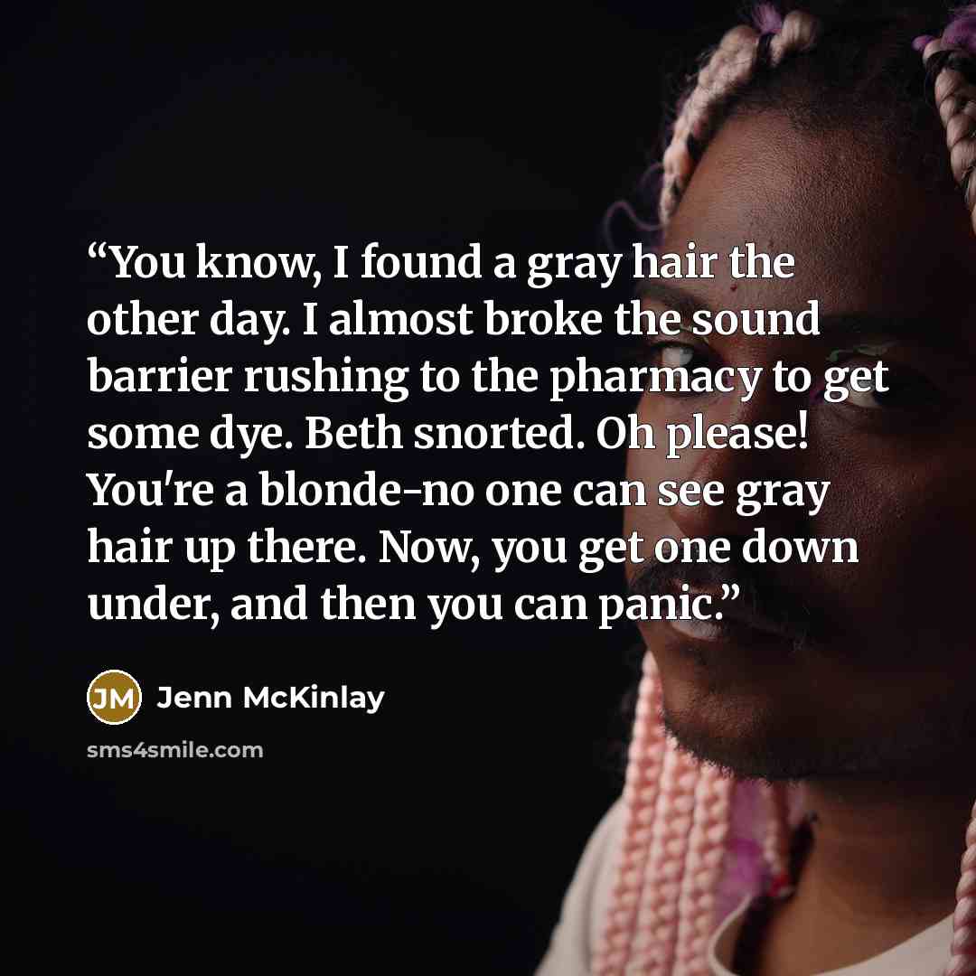“You know, I found a gray hair the other day. I almost broke the sound barrier rushing to the pharmacy to get some dye. Beth snorted. Oh please! You're a blonde-no one can see gray hair up there. Now, you get one down under, and then you can panic.” quote by Jenn McKinlay