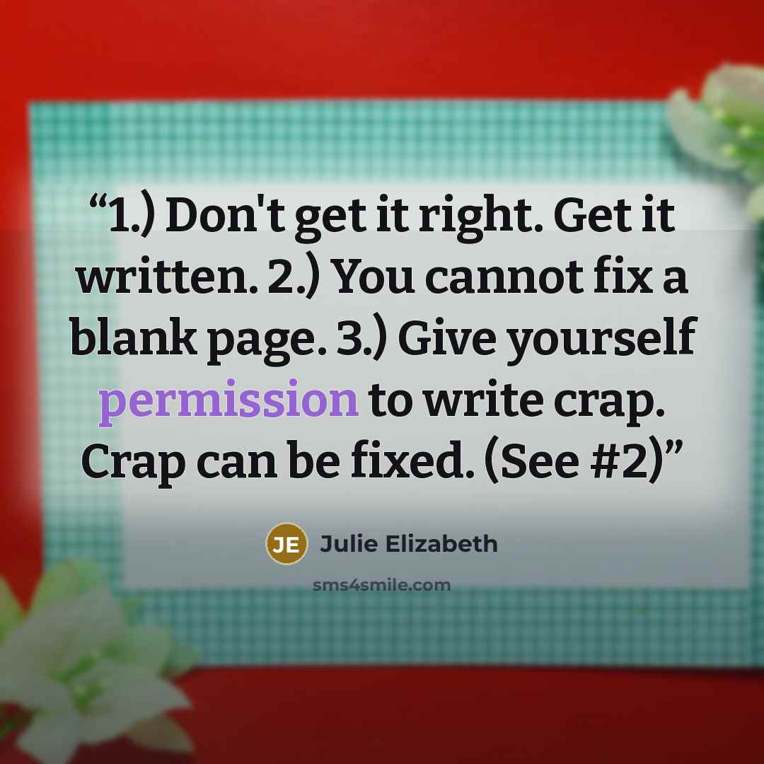 “1.) Don't get it right. Get it written. 2.) You cannot fix a blank page. 3.) Give yourself permission to write crap. Crap can be fixed. (See #2)” quote by Julie Elizabeth