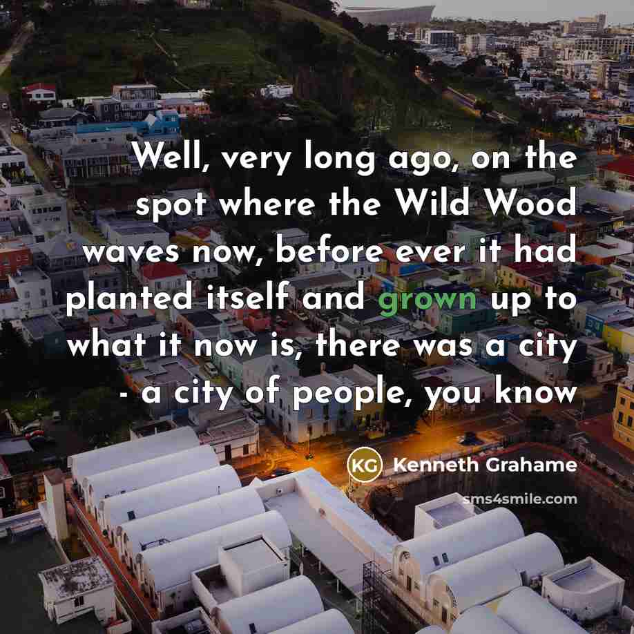 “Well, very long ago, on the spot where the Wild Wood waves now, before ever it had planted itself and grown up to what it now is, there was a city - a city of people, you know” quote by Kenneth Grahame