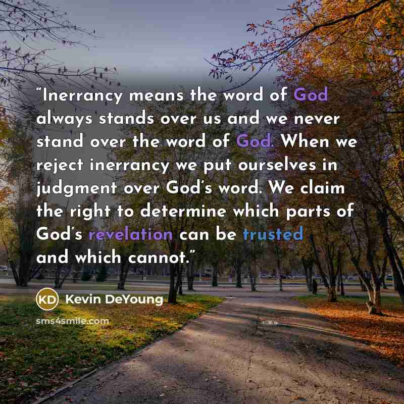 “Inerrancy means the word of God always stands over us and we never stand over the word of God. When we reject inerrancy we put ourselves in judgment over God’s word. We claim the right to determine which parts of God’s revelation can be trusted and which cannot.” quote by Kevin DeYoung