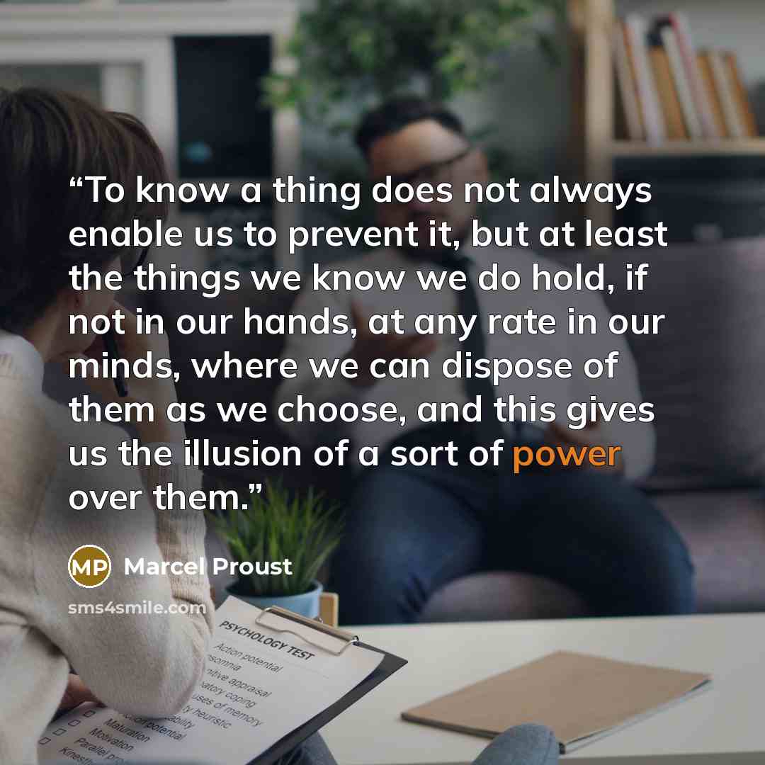 “To know a thing does not always enable us to prevent it, but at least the things we know we do hold, if not in our hands, at any rate in our minds, where we can dispose of them as we choose, and this gives us the illusion of a sort of power over them.” quote by Marcel Proust