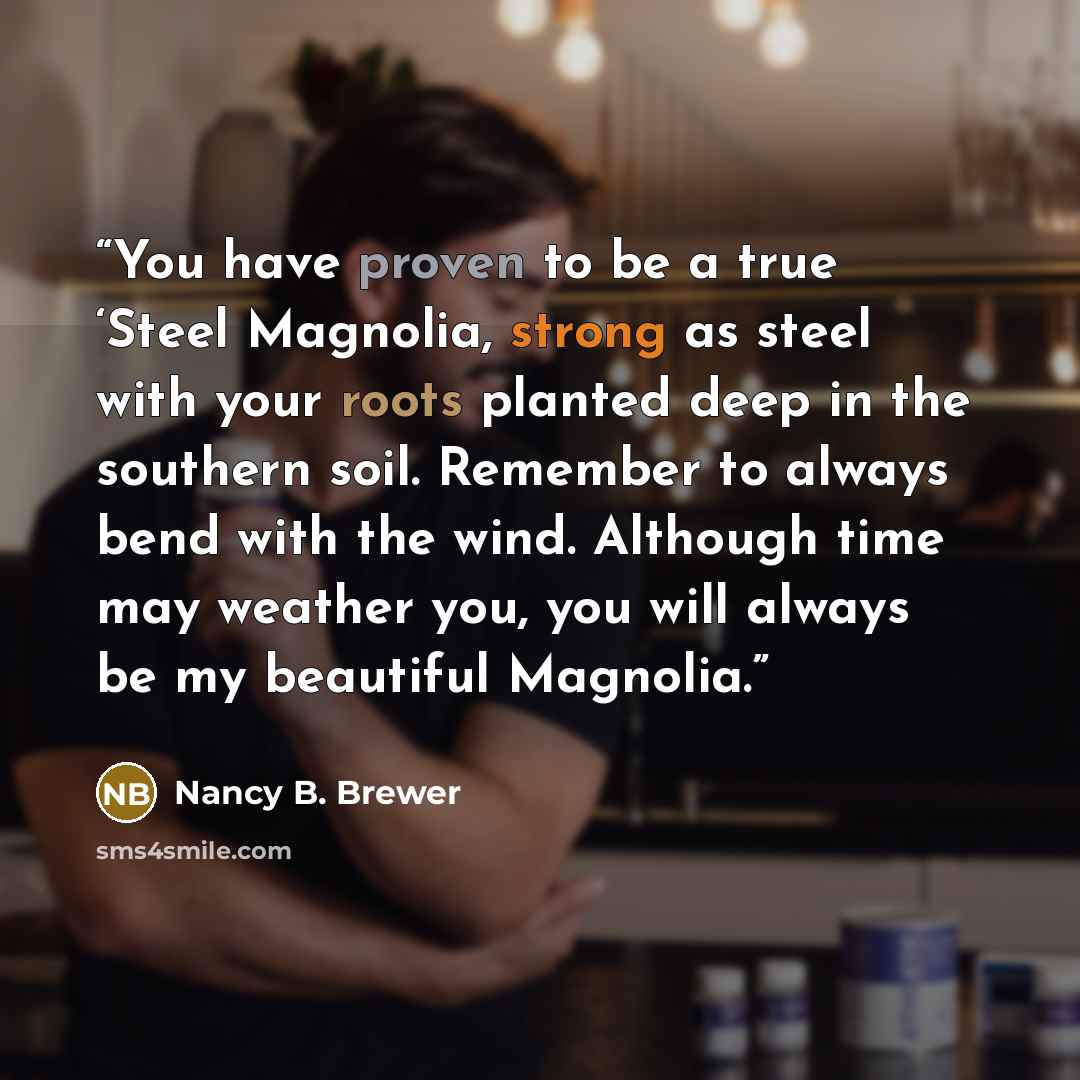 “You have proven to be a true ‘Steel Magnolia, strong as steel with your roots planted deep in the southern soil. Remember to always bend with the wind. Although time may weather you, you will always be my beautiful Magnolia.” quote by Nancy B. Brewer