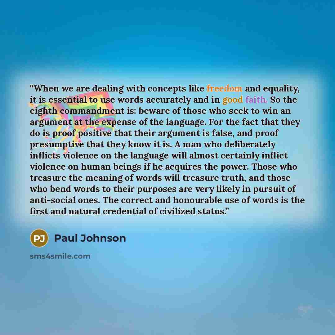 “When we are dealing with concepts like freedom and equality, it is essential to use words accurately and in good faith. So the eighth commandment is: beware of those who seek to win an argument at the expense of the language. For the fact that they do is proof positive that their argument is…” quote by Paul Johnson