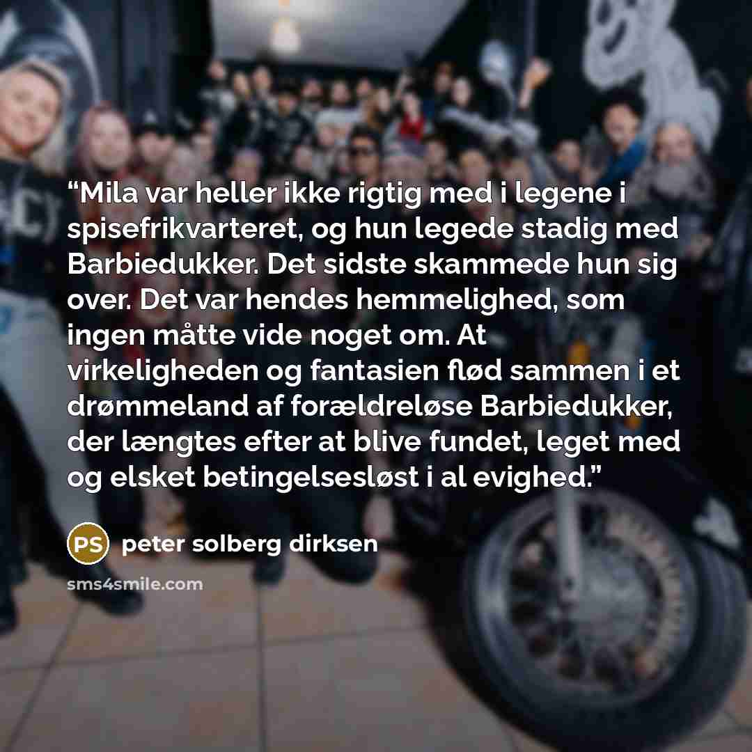 “Mila var heller ikke rigtig med i legene i spisefrikvarteret, og hun legede stadig med Barbiedukker. Det sidste skammede hun sig over. Det var hendes hemmelighed, som ingen måtte vide noget om. At virkeligheden og fantasien flød sammen i et drømmeland af forældreløse Barbiedukker, der længtes…” quote by peter solberg dirksen
