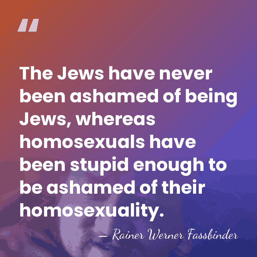 The Jews have never been ashamed of being Jews, whereas homosexuals have&hellip; - Rainer Werner Fassbinder