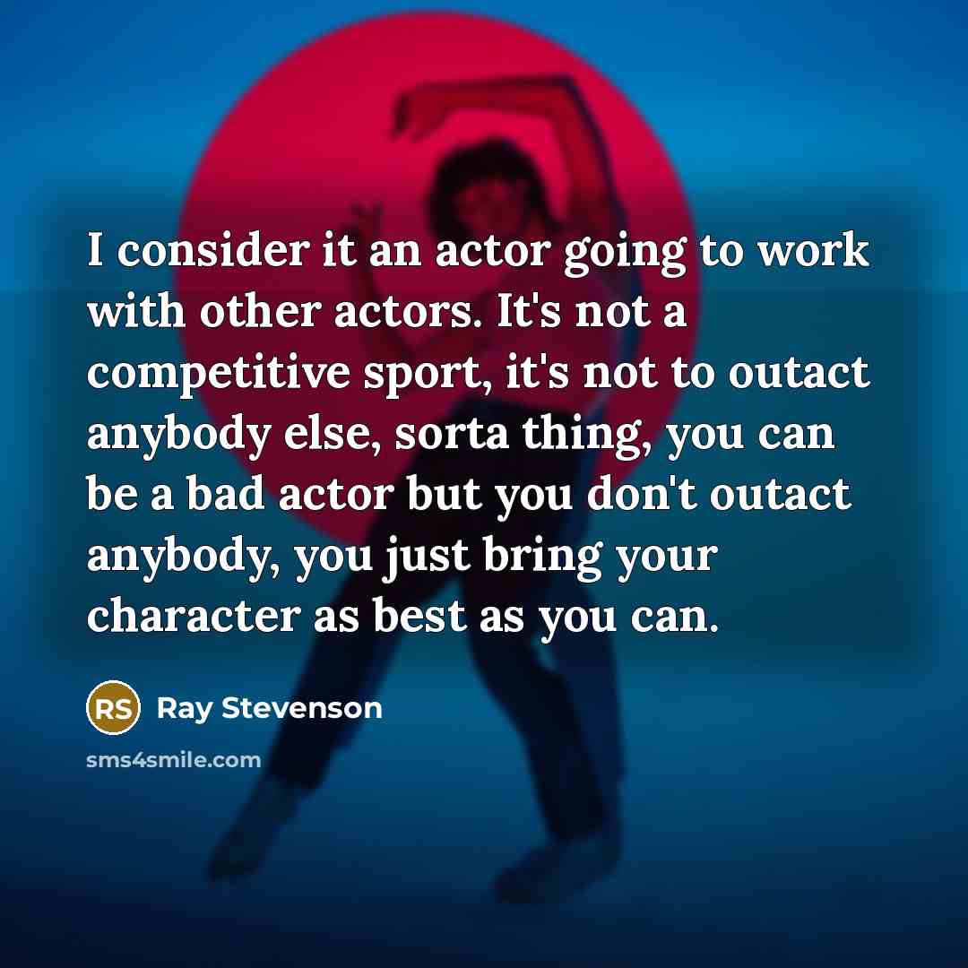 “I consider it an actor going to work with other actors. It's not a competitive sport, it's not to outact anybody else, sorta thing, you can be a bad actor but you don't outact anybody, you just bring your character as best as you can.” quote by Ray Stevenson