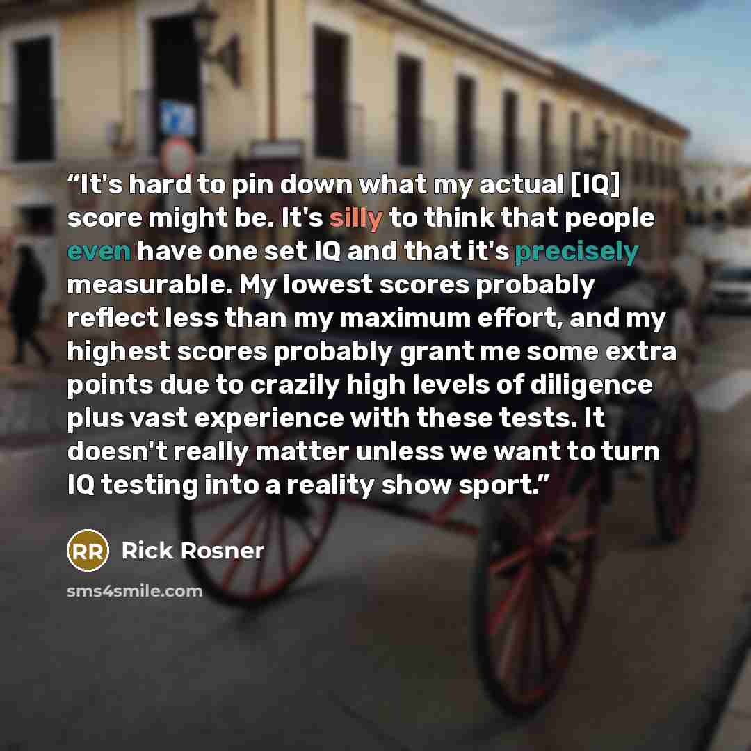 “It's hard to pin down what my actual [IQ] score might be. It's silly to think that people even have one set IQ and that it's precisely measurable. My lowest scores probably reflect less than my maximum effort, and my highest scores probably grant me some extra points due to crazily high levels of…” quote by Rick Rosner