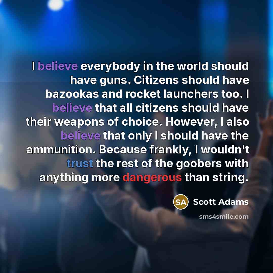 “I believe everybody in the world should have guns. Citizens should have bazookas and rocket launchers too. I believe that all citizens should have their weapons of choice. However, I also believe that only I should have the ammunition. Because frankly, I wouldn't trust the rest of the goobers with…” quote by Scott Adams