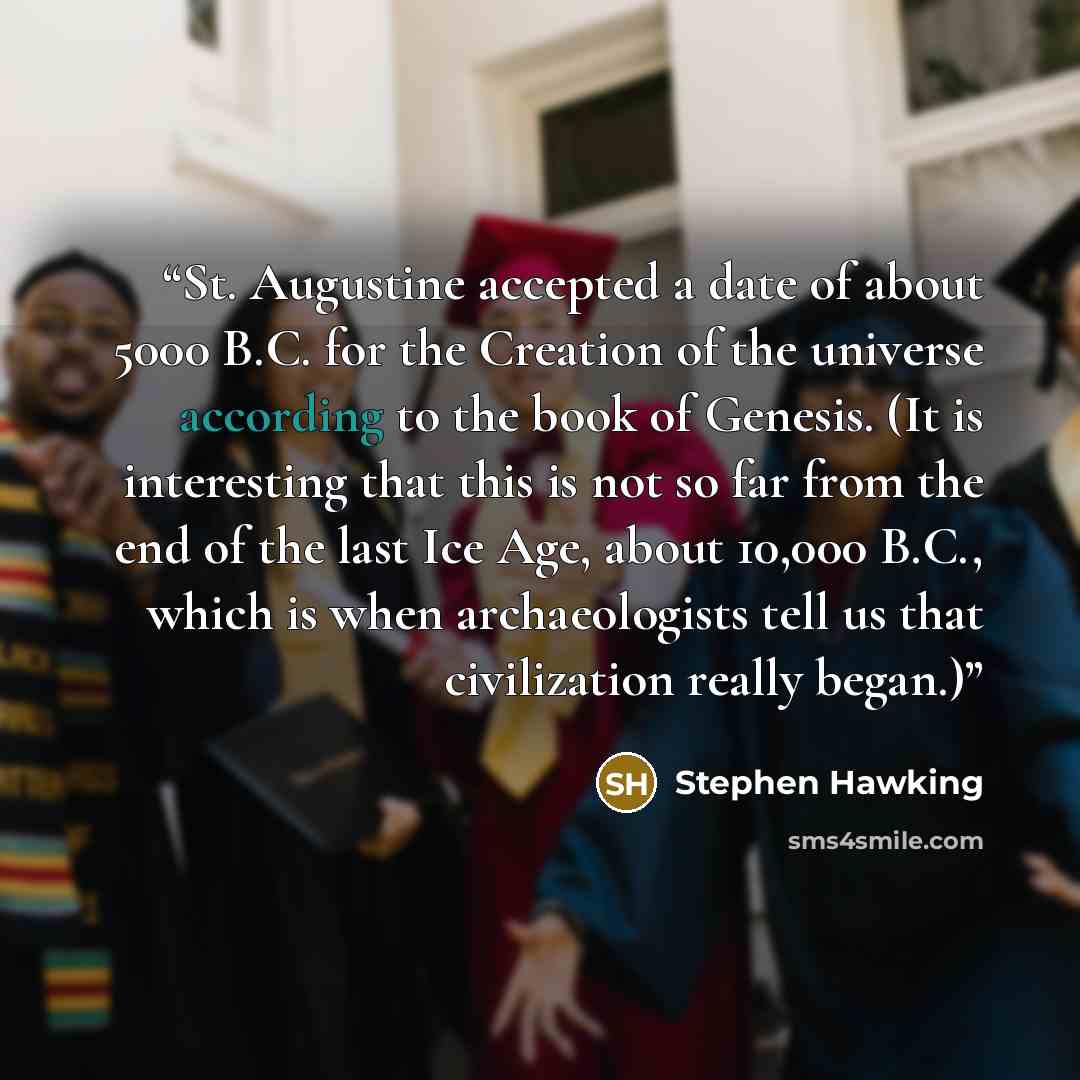 “St. Augustine accepted a date of about 5000 B.C. for the Creation of the universe according to the book of Genesis. (It is interesting that this is not so far from the end of the last Ice Age, about 10,000 B.C., which is when archaeologists tell us that civilization really began.)” quote by Stephen Hawking