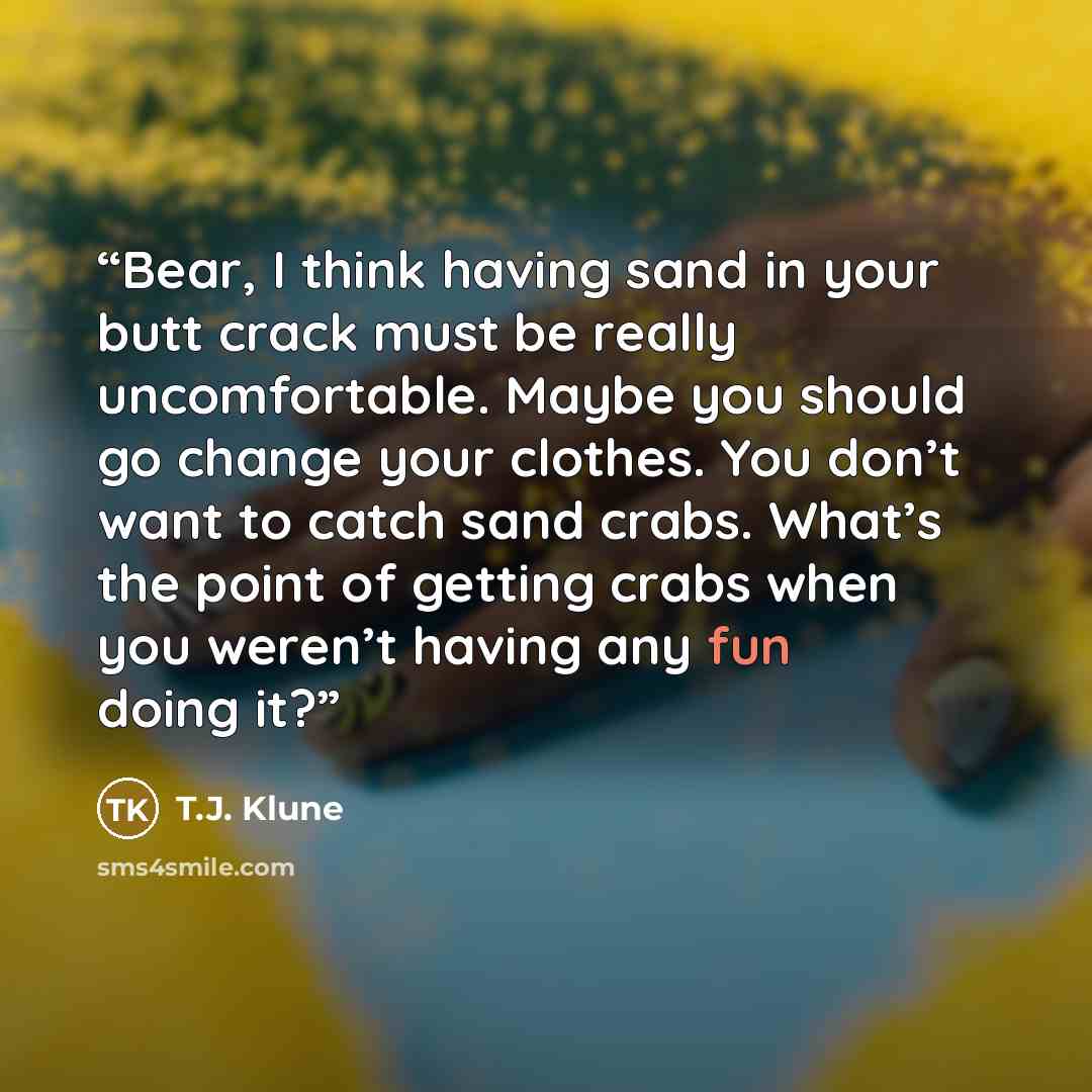 “Bear, I think having sand in your butt crack must be really uncomfortable. Maybe you should go change your clothes. You don’t want to catch sand crabs. What’s the point of getting crabs when you weren’t having any fun doing it?” quote by T.J. Klune