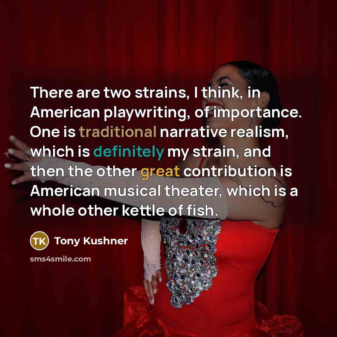 “There are two strains, I think, in American playwriting, of importance. One is traditional narrative realism, which is definitely my strain, and then the other great contribution is American musical theater, which is a whole other kettle of fish.” quote by Tony Kushner