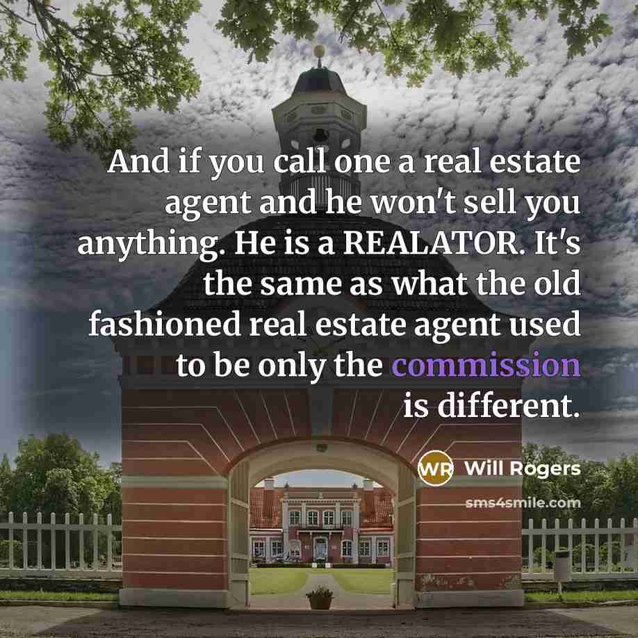 “And if you call one a real estate agent and he won't sell you anything. He is a REALATOR. It's the same as what the old fashioned real estate agent used to be only the commission is different.” quote by Will Rogers