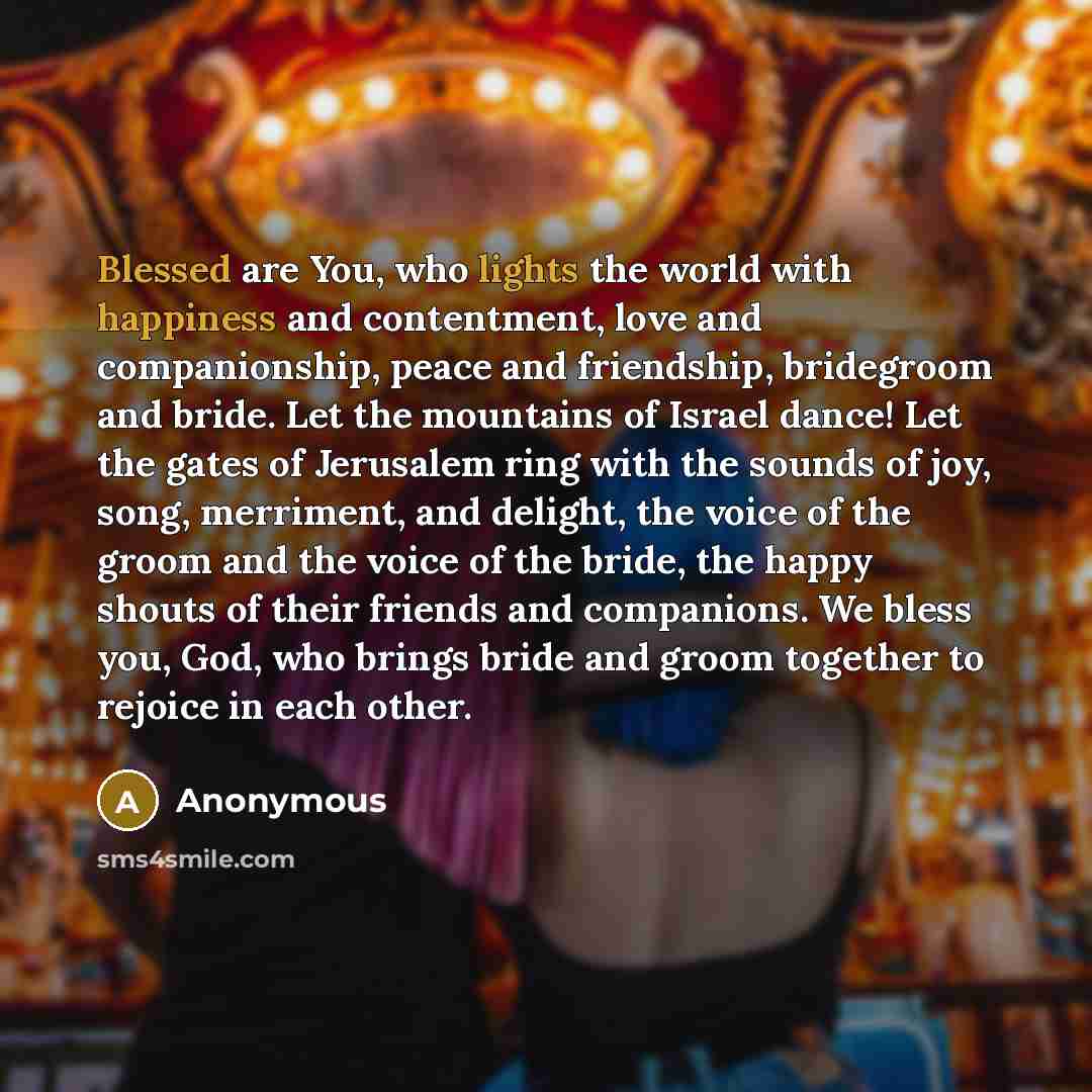 “Blessed are You, who lights the world with happiness and contentment, love and companionship, peace and friendship, bridegroom and bride. Let the mountains of Israel dance! Let the gates of Jerusalem ring with the sounds of joy, song, merriment, and delight, the voice of the groom and the voice of…” quote by Anonymous