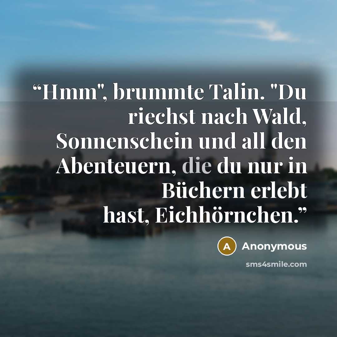 “Hmm", brummte Talin. "Du riechst nach Wald, Sonnenschein und all den Abenteuern, die du nur in Büchern erlebt hast, Eichhörnchen.” quote by Anonymous