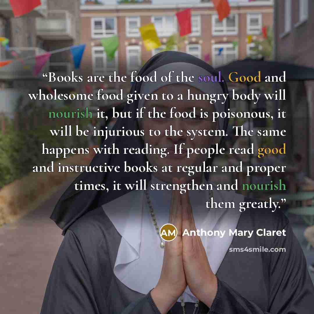 “Books are the food of the soul. Good and wholesome food given to a hungry body will nourish it, but if the food is poisonous, it will be injurious to the system. The same happens with reading. If people read good and instructive books at regular and proper times, it will strengthen and nourish…” quote by Anthony Mary Claret