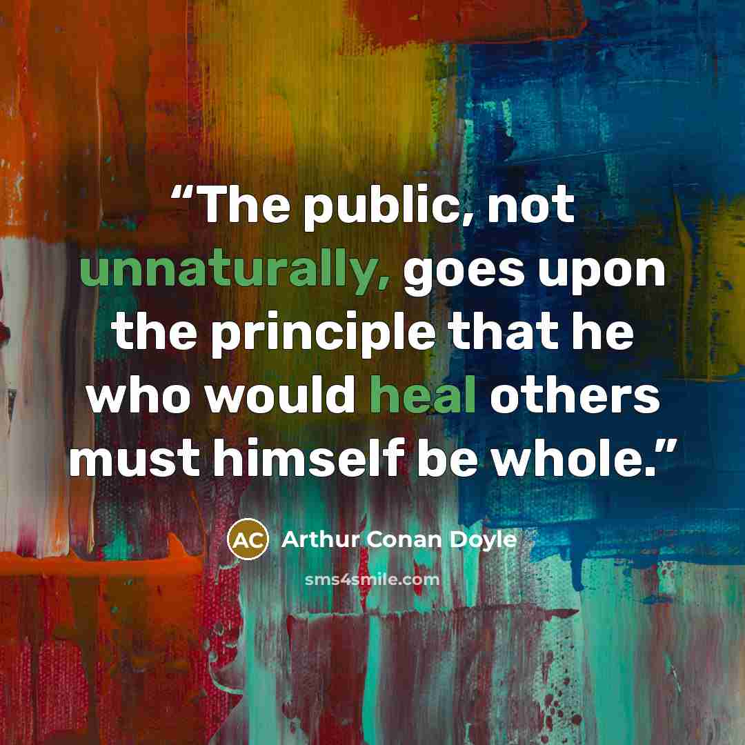“The public, not unnaturally, goes upon the principle that he who would heal others must himself be whole.” quote by Arthur Conan Doyle