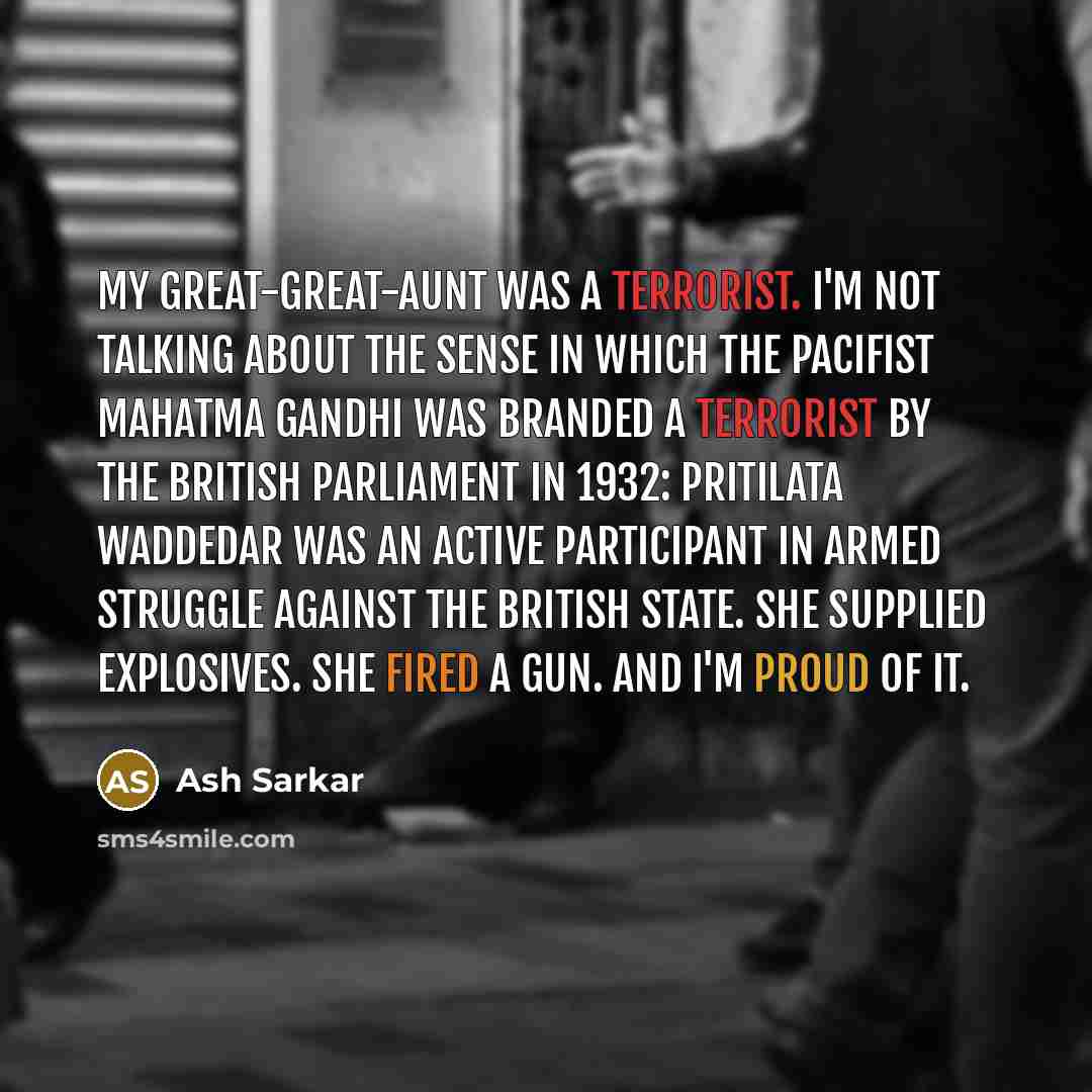 “My great-great-aunt was a terrorist. I'm not talking about the sense in which the pacifist Mahatma Gandhi was branded a terrorist by the British parliament in 1932: Pritilata Waddedar was an active participant in armed struggle against the British state. She supplied explosives. She fired a gun…” quote by Ash Sarkar