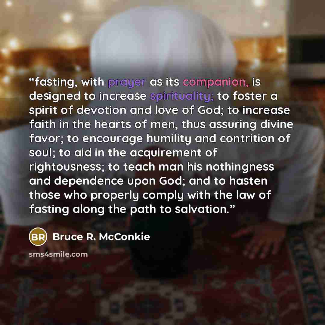 “fasting, with prayer as its companion, is designed to increase spirituality; to foster a spirit of devotion and love of God; to increase faith in the hearts of men, thus assuring divine favor; to encourage humility and contrition of soul; to aid in the acquirement of rightousness; to teach man his…” quote by Bruce R. McConkie
