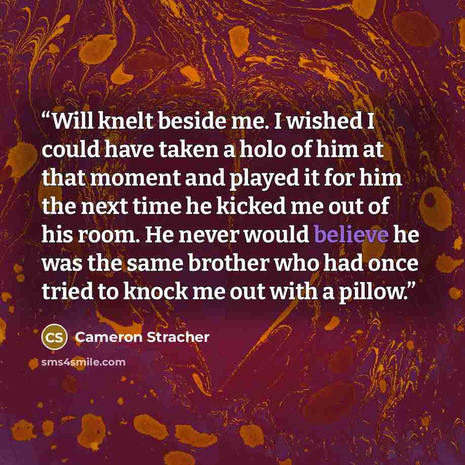 “Will knelt beside me. I wished I could have taken a holo of him at that moment and played it for him the next time he kicked me out of his room. He never would believe he was the same brother who had once tried to knock me out with a pillow.” quote by Cameron Stracher