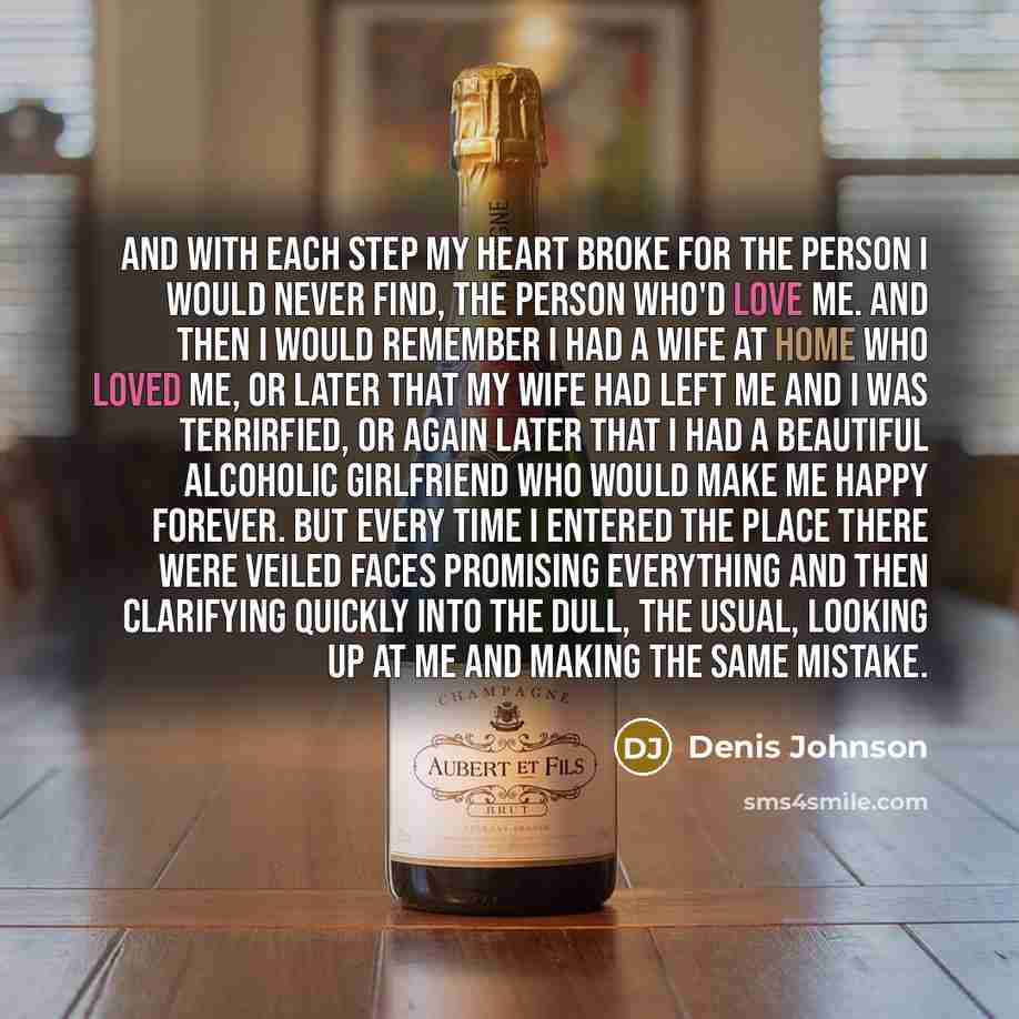 “And with each step my heart broke for the person I would never find, the person who'd love me. And then I would remember I had a wife at home who loved me, or later that my wife had left me and I was terrirfied, or again later that I had a beautiful alcoholic girlfriend who would make me happy…” quote by Denis Johnson