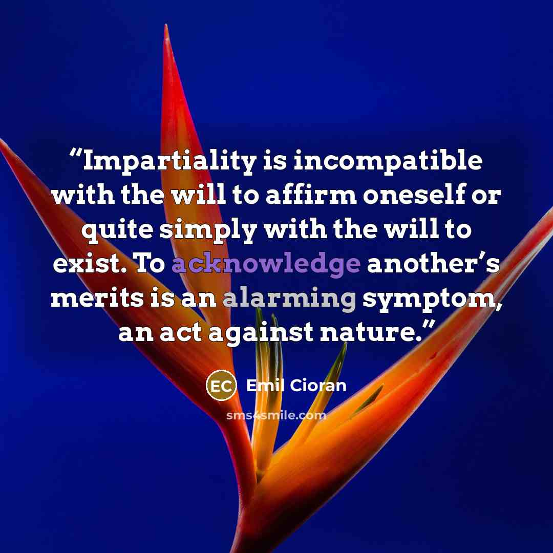 “Impartiality is incompatible with the will to affirm oneself or quite simply with the will to exist. To acknowledge another’s merits is an alarming symptom, an act against nature.” quote by Emil Cioran