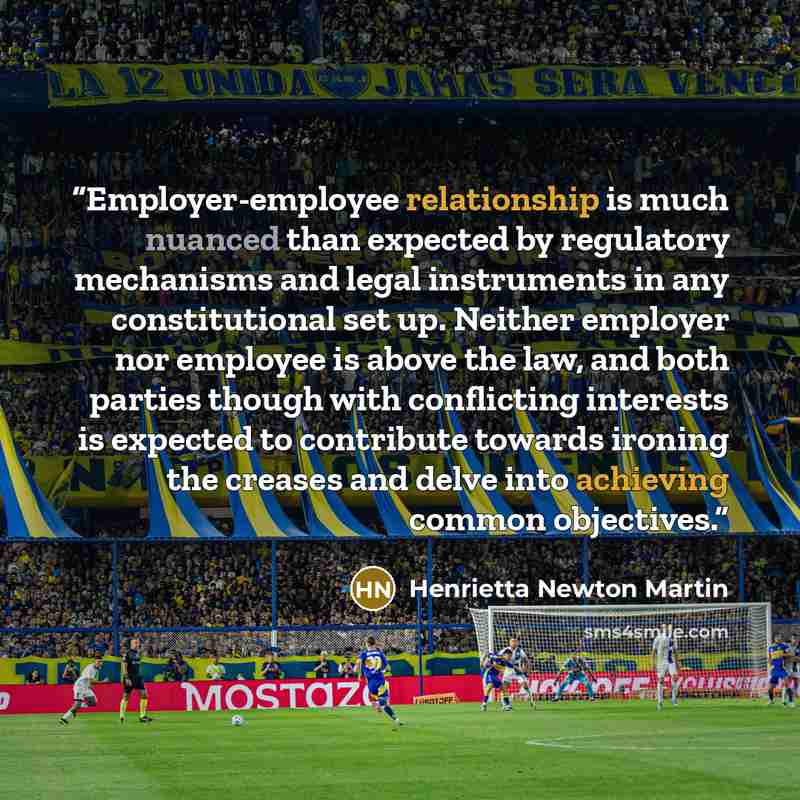 “Employer-employee relationship is much nuanced than expected by regulatory mechanisms and legal instruments in any constitutional set up. Neither employer nor employee is above the law, and both parties though with conflicting interests is expected to contribute towards ironing the creases and…” quote by Henrietta Newton Martin