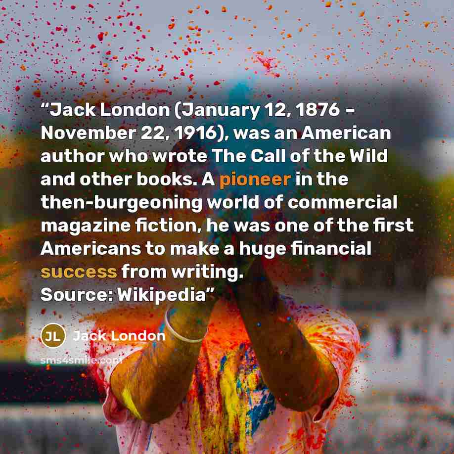 “Jack London (January 12, 1876 – November 22, 1916), was an American author who wrote The Call of the Wild and other books. A pioneer in the then-burgeoning world of commercial magazine fiction, he was one of the first Americans to make a huge financial success from writing. Source: Wikipedia” quote by Jack London