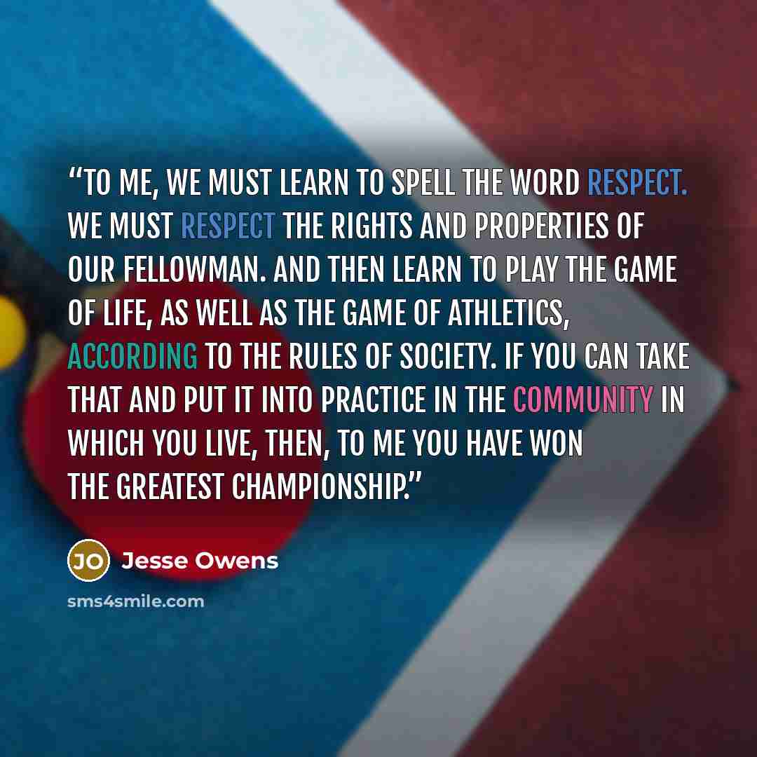 “To me, we must learn to spell the word RESPECT. We must respect the rights and properties of our fellowman. And then learn to play the game of life, as well as the game of athletics, according to the rules of society. If you can take that and put it into practice in the community in which you…” quote by Jesse Owens