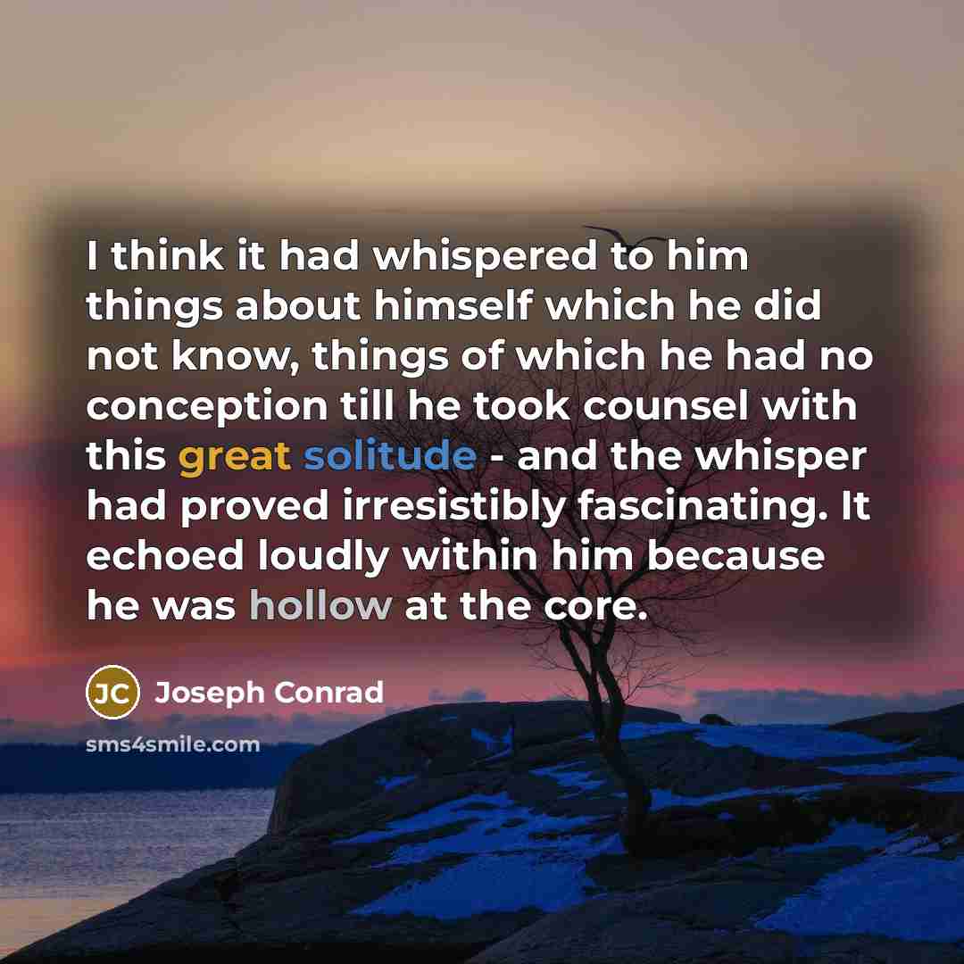 “I think it had whispered to him things about himself which he did not know, things of which he had no conception till he took counsel with this great solitude - and the whisper had proved irresistibly fascinating. It echoed loudly within him because he was hollow at the core.” quote by Joseph Conrad