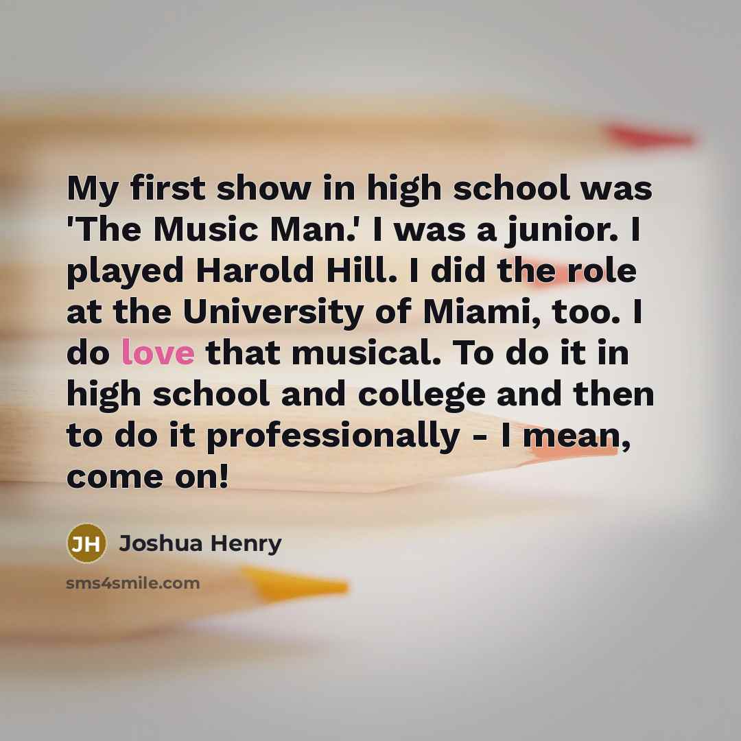 “My first show in high school was 'The Music Man.' I was a junior. I played Harold Hill. I did the role at the University of Miami, too. I do love that musical. To do it in high school and college and then to do it professionally - I mean, come on!” quote by Joshua Henry