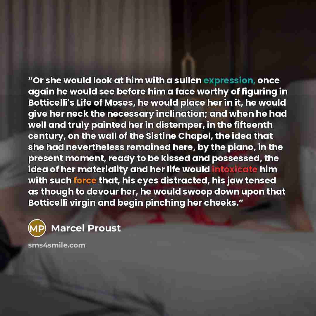 “Or she would look at him with a sullen expression, once again he would see before him a face worthy of figuring in Botticelli's Life of Moses, he would place her in it, he would give her neck the necessary inclination; and when he had well and truly painted her in distemper, in the fifteenth…” quote by Marcel Proust