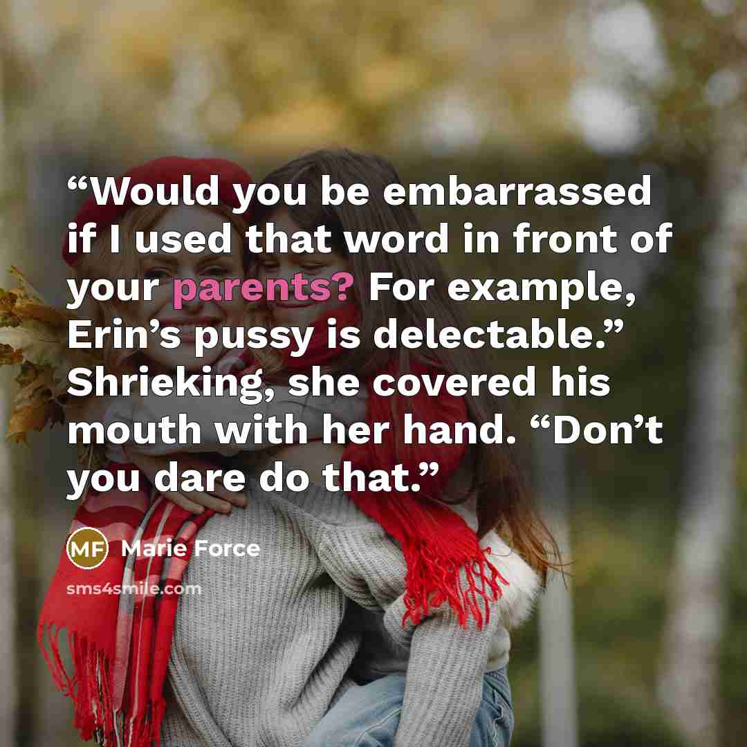 “Would you be embarrassed if I used that word in front of your parents? For example, Erin’s pussy is delectable.” Shrieking, she covered his mouth with her hand. “Don’t you dare do that.” quote by Marie Force