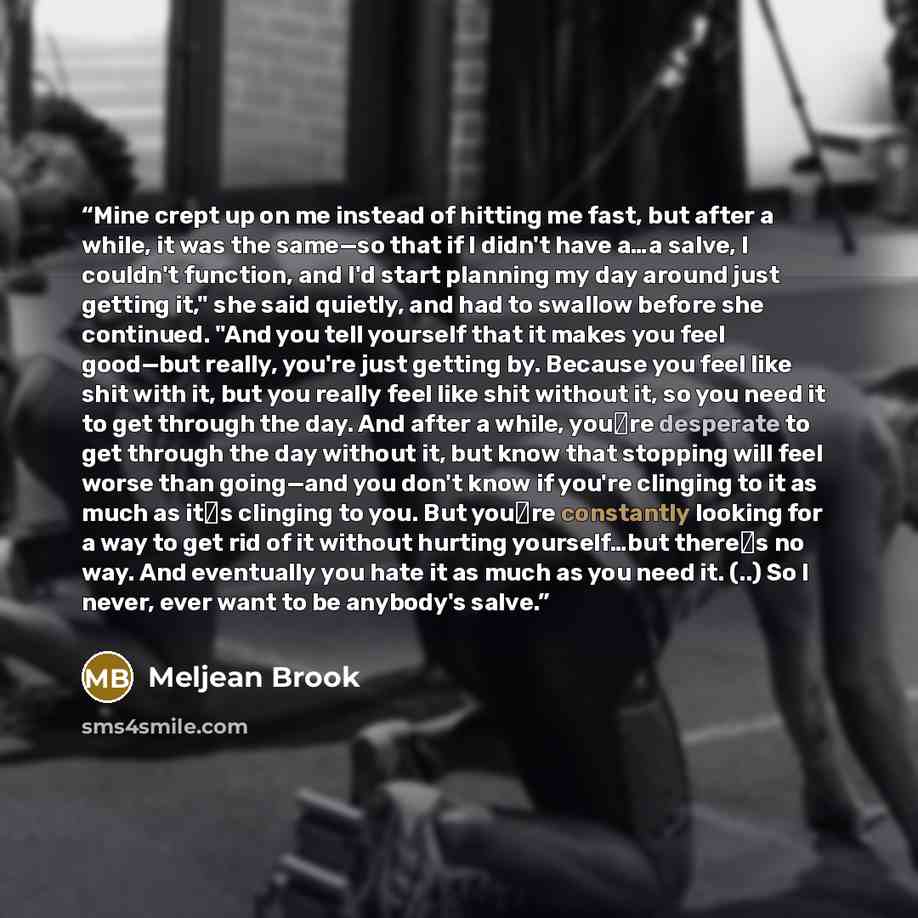 “Mine crept up on me instead of hitting me fast, but after a while, it was the same—so that if I didn't have a…a salve, I couldn't function, and I'd start planning my day around just getting it," she said quietly, and had to swallow before she continued. "And you tell yourself that it makes you…” quote by Meljean Brook