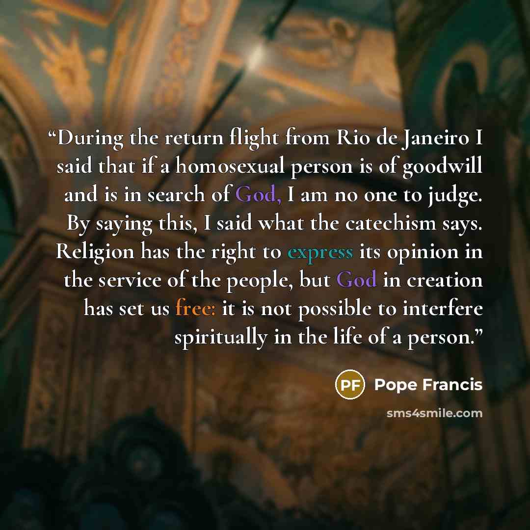 “During the return flight from Rio de Janeiro I said that if a homosexual person is of goodwill and is in search of God, I am no one to judge. By saying this, I said what the catechism says. Religion has the right to express its opinion in the service of the people, but God in creation has set us…” quote by Pope Francis